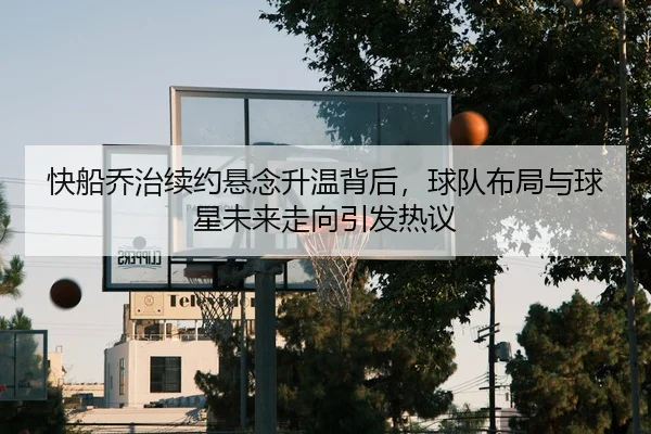 快船乔治续约悬念升温背后，球队布局与球星未来走向引发热议